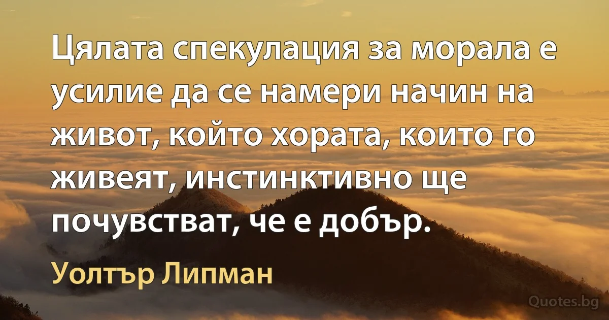 Цялата спекулация за морала е усилие да се намери начин на живот, който хората, които го живеят, инстинктивно ще почувстват, че е добър. (Уолтър Липман)