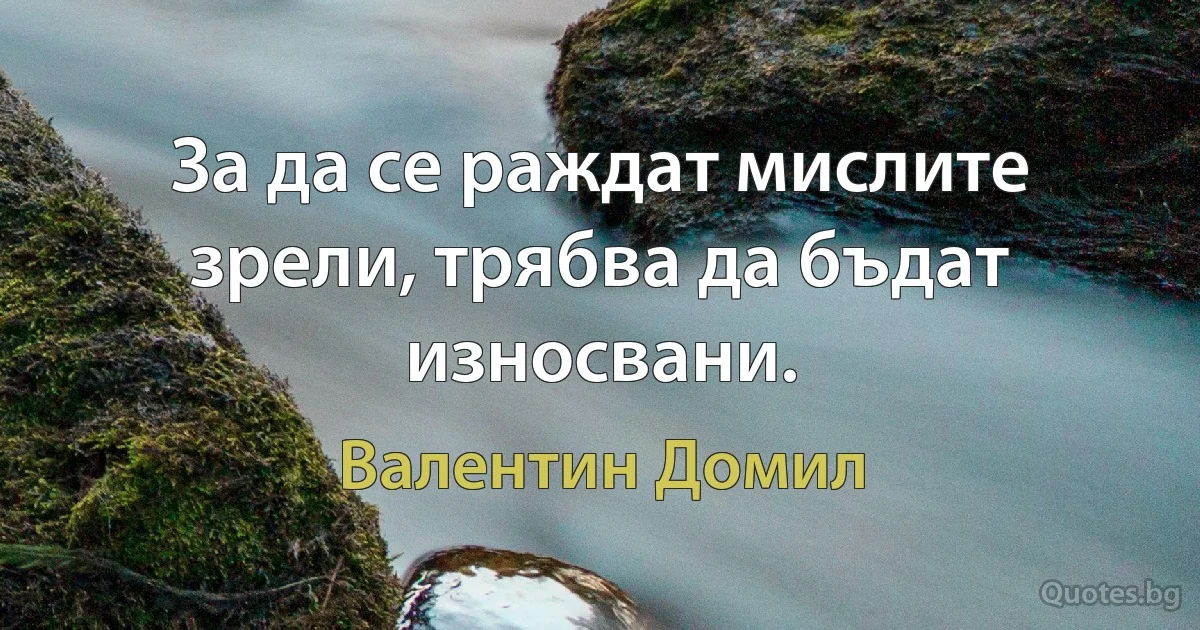 За да се раждат мислите зрели, трябва да бъдат износвани. (Валентин Домил)