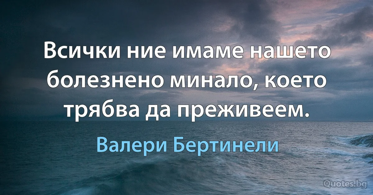 Всички ние имаме нашето болезнено минало, което трябва да преживеем. (Валери Бертинели)