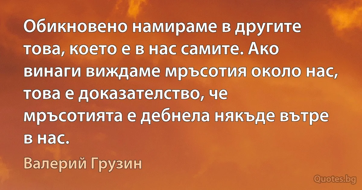 Обикновено намираме в другите това, което е в нас самите. Ако винаги виждаме мръсотия около нас, това е доказателство, че мръсотията е дебнела някъде вътре в нас. (Валерий Грузин)