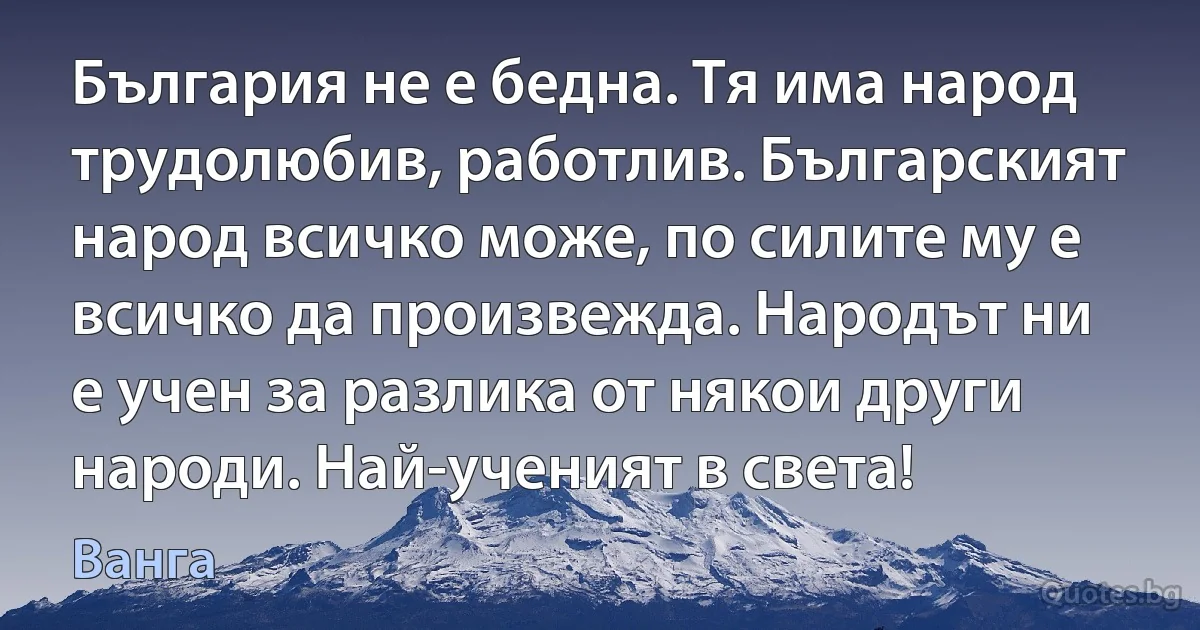 България не е бедна. Тя има народ трудолюбив, работлив. Българският народ всичко може, по силите му е всичко да произвежда. Народът ни е учен за разлика от някои други народи. Най-ученият в света! (Ванга)