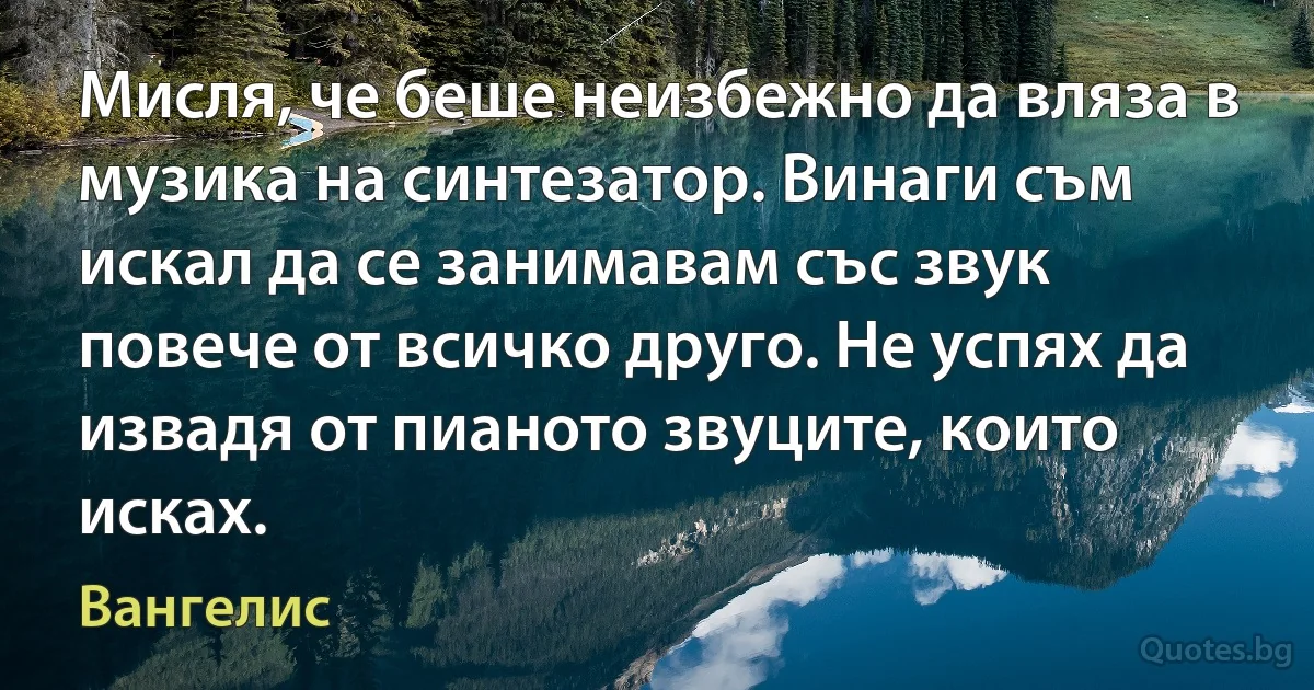 Мисля, че беше неизбежно да вляза в музика на синтезатор. Винаги съм искал да се занимавам със звук повече от всичко друго. Не успях да извадя от пианото звуците, които исках. (Вангелис)