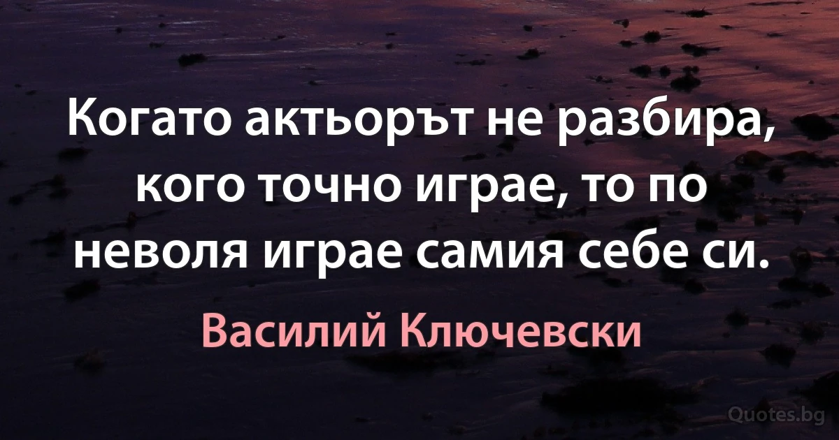 Когато актьорът не разбира, кого точно играе, то по неволя играе самия себе си. (Василий Ключевски)