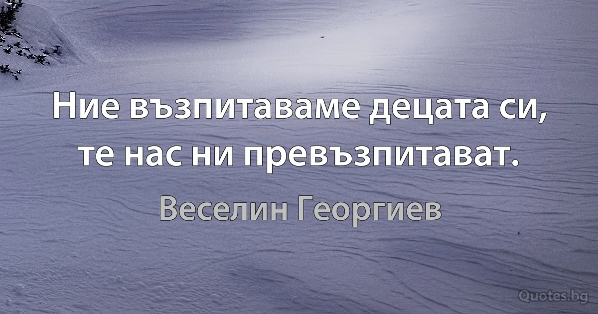 Ние възпитаваме децата си, те нас ни превъзпитават. (Веселин Георгиев)