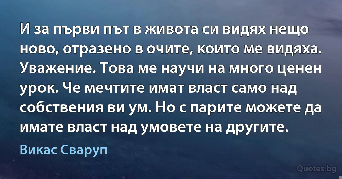 И за първи път в живота си видях нещо ново, отразено в очите, които ме видяха. Уважение. Това ме научи на много ценен урок. Че мечтите имат власт само над собствения ви ум. Но с парите можете да имате власт над умовете на другите. (Викас Сваруп)