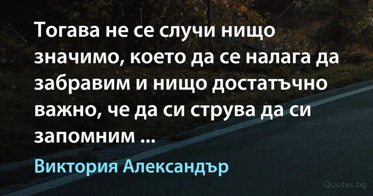 Тогава не се случи нищо значимо, което да се налага да забравим и нищо достатъчно важно, че да си струва да си запомним ... (Виктория Александър)