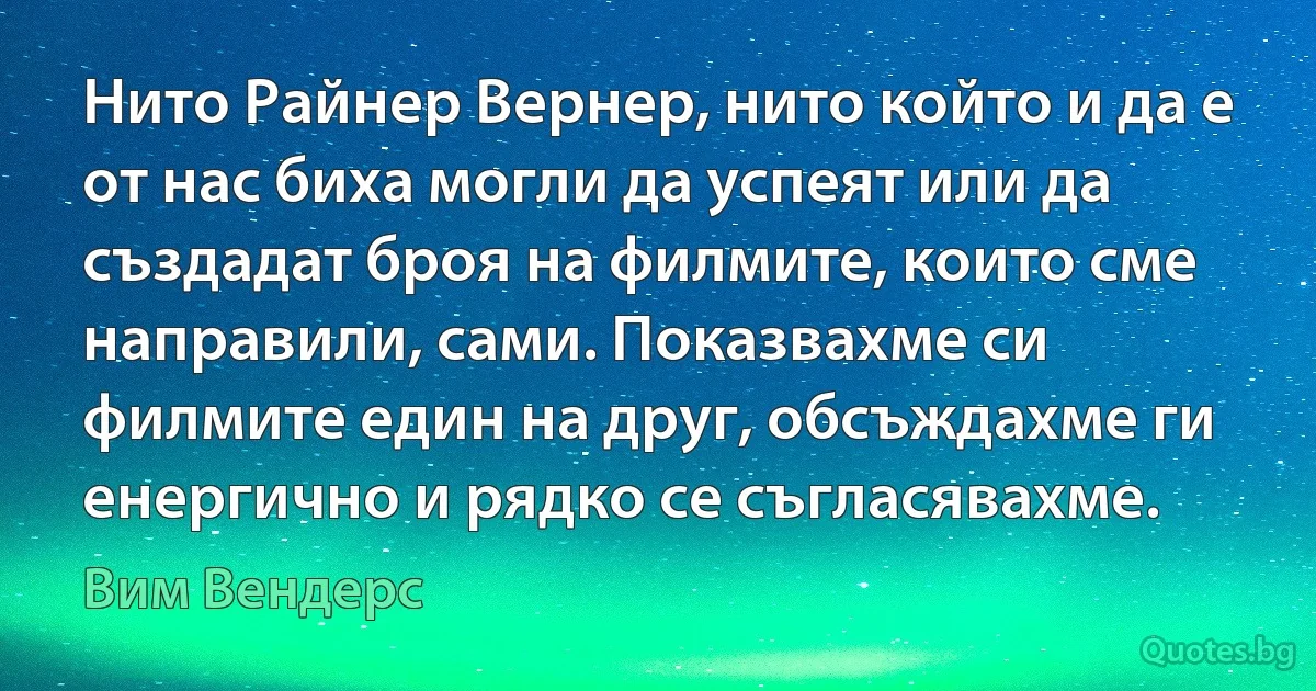 Нито Райнер Вернер, нито който и да е от нас биха могли да успеят или да създадат броя на филмите, които сме направили, сами. Показвахме си филмите един на друг, обсъждахме ги енергично и рядко се съгласявахме. (Вим Вендерс)