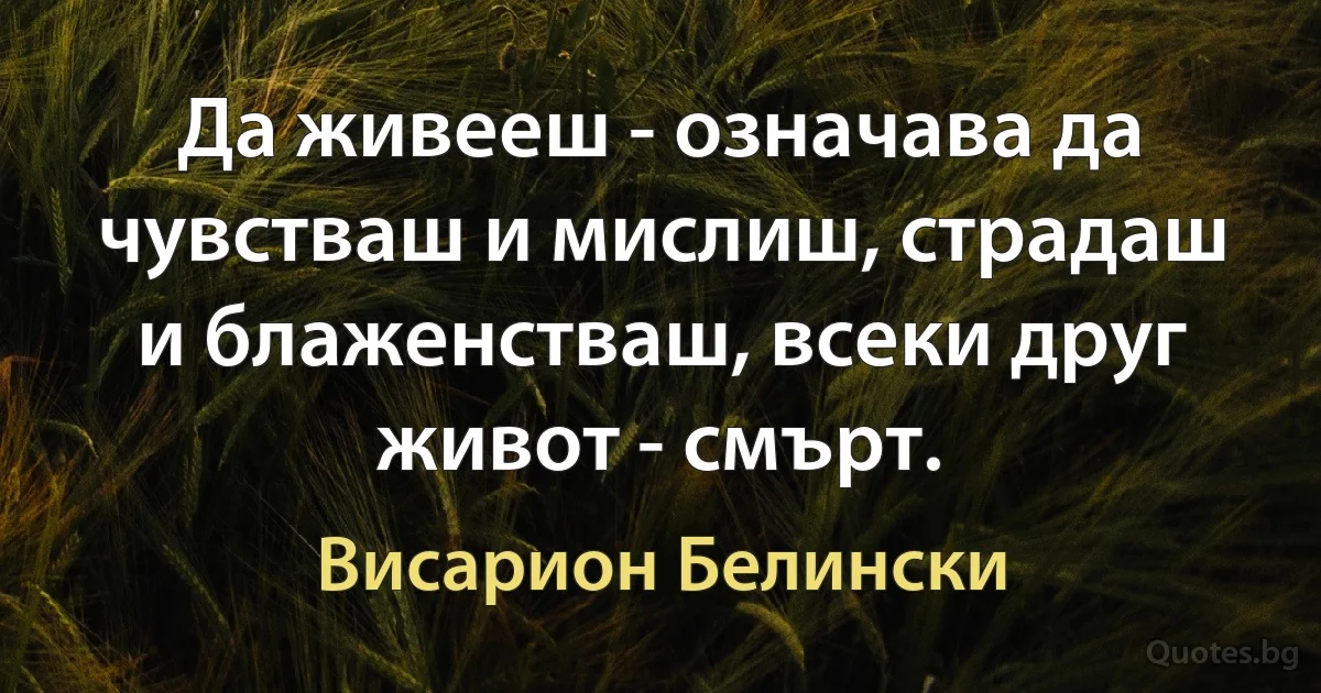 Да живееш - означава да чувстваш и мислиш, страдаш и блаженстваш, всеки друг живот - смърт. (Висарион Белински)