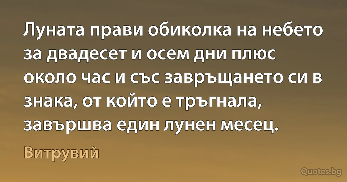 Луната прави обиколка на небето за двадесет и осем дни плюс около час и със завръщането си в знака, от който е тръгнала, завършва един лунен месец. (Витрувий)