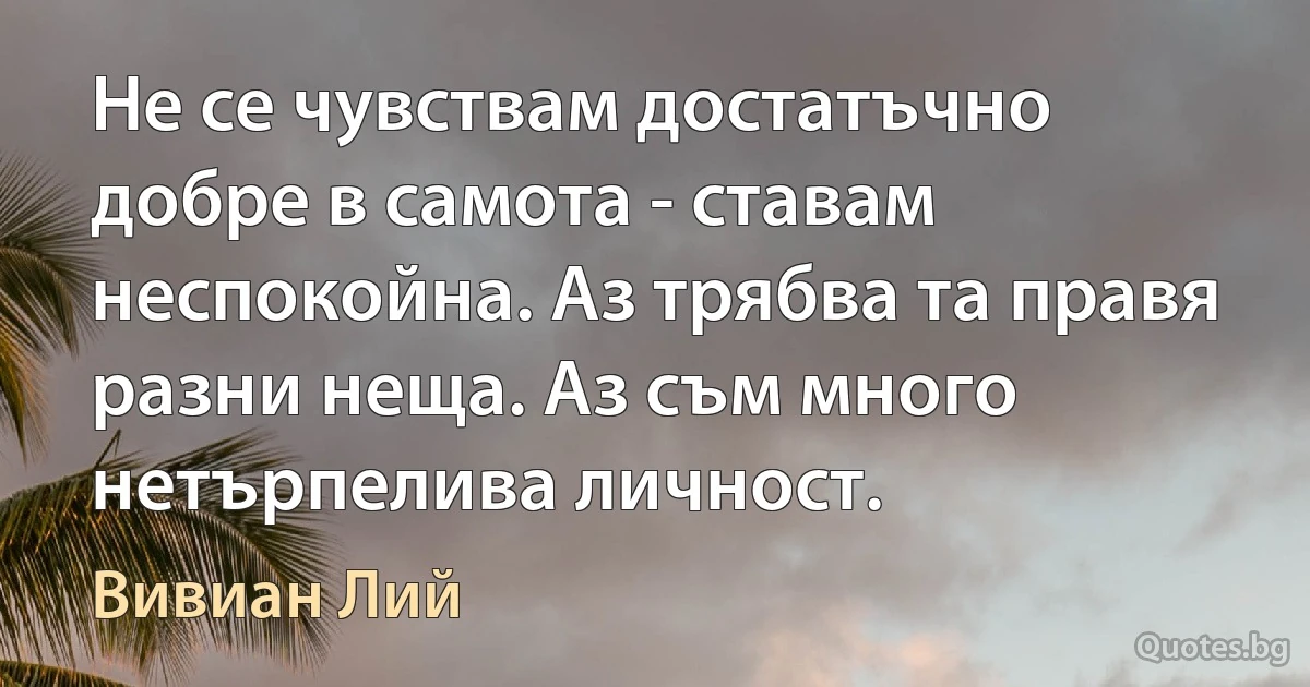 Не се чувствам достатъчно добре в самота - ставам неспокойна. Аз трябва та правя разни неща. Аз съм много нетърпелива личност. (Вивиан Лий)