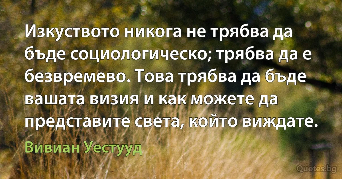 Изкуството никога не трябва да бъде социологическо; трябва да е безвремево. Това трябва да бъде вашата визия и как можете да представите света, който виждате. (Вивиан Уестууд)