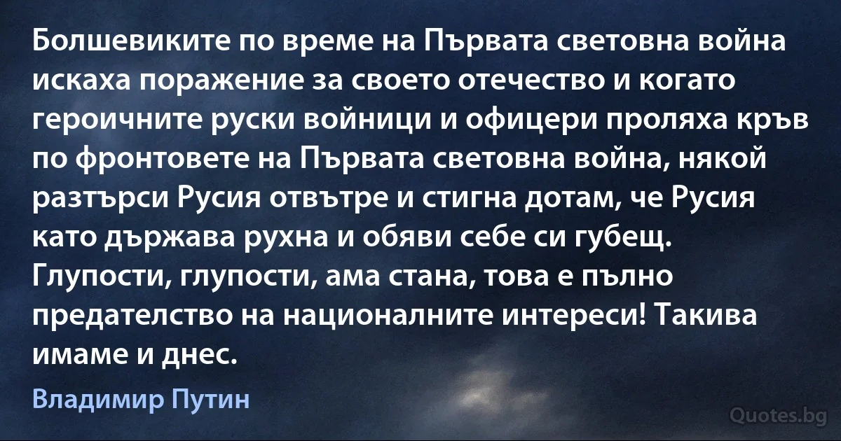 Болшевиките по време на Първата световна война искаха поражение за своето отечество и когато героичните руски войници и офицери проляха кръв по фронтовете на Първата световна война, някой разтърси Русия отвътре и стигна дотам, че Русия като държава рухна и обяви себе си губещ. Глупости, глупости, ама стана, това е пълно предателство на националните интереси! Такива имаме и днес. (Владимир Путин)