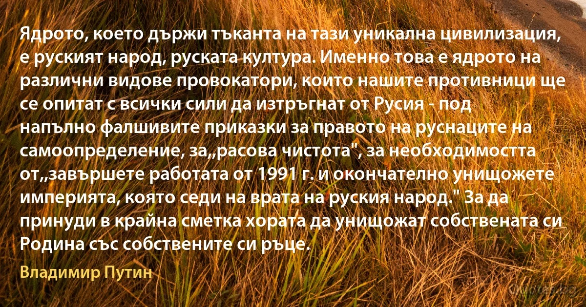 Ядрото, което държи тъканта на тази уникална цивилизация, е руският народ, руската култура. Именно това е ядрото на различни видове провокатори, които нашите противници ще се опитат с всички сили да изтръгнат от Русия - под напълно фалшивите приказки за правото на руснаците на самоопределение, за,,расова чистота", за необходимостта от,,завършете работата от 1991 г. и окончателно унищожете империята, която седи на врата на руския народ." За да принуди в крайна сметка хората да унищожат собствената си Родина със собствените си ръце. (Владимир Путин)