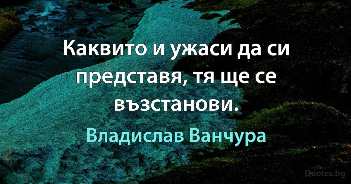 Каквито и ужаси да си представя, тя ще се възстанови. (Владислав Ванчура)