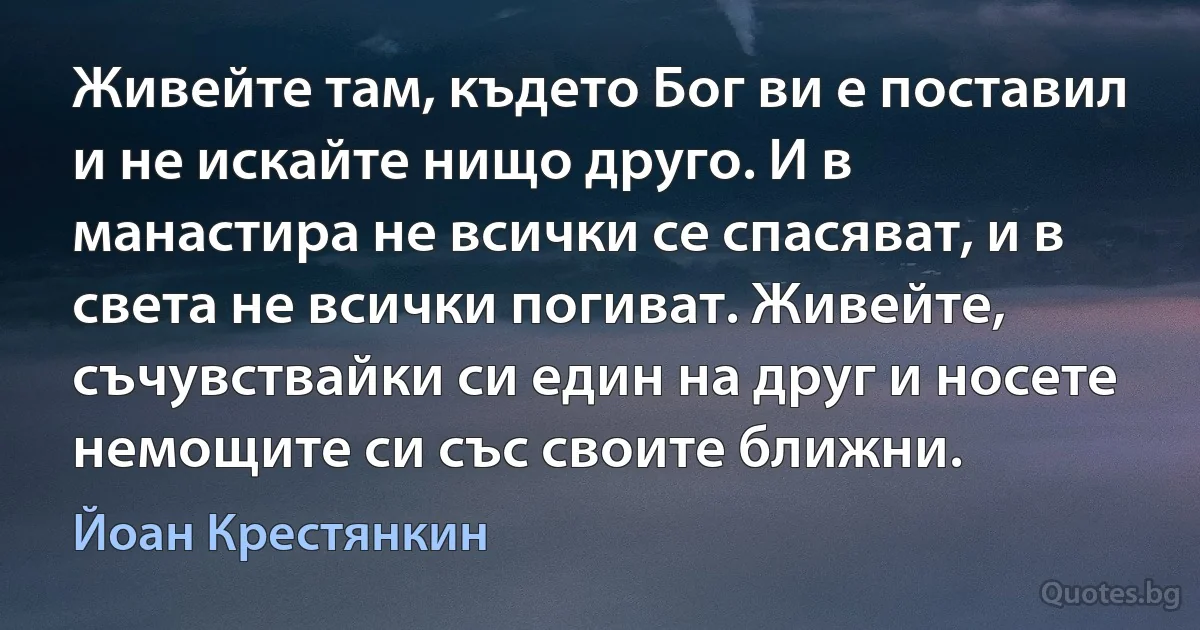 Живейте там, където Бог ви е поставил и не искайте нищо друго. И в манастира не всички се спасяват, и в света не всички погиват. Живейте, съчувствайки си един на друг и носете немощите си със своите ближни. (Йоан Крестянкин)