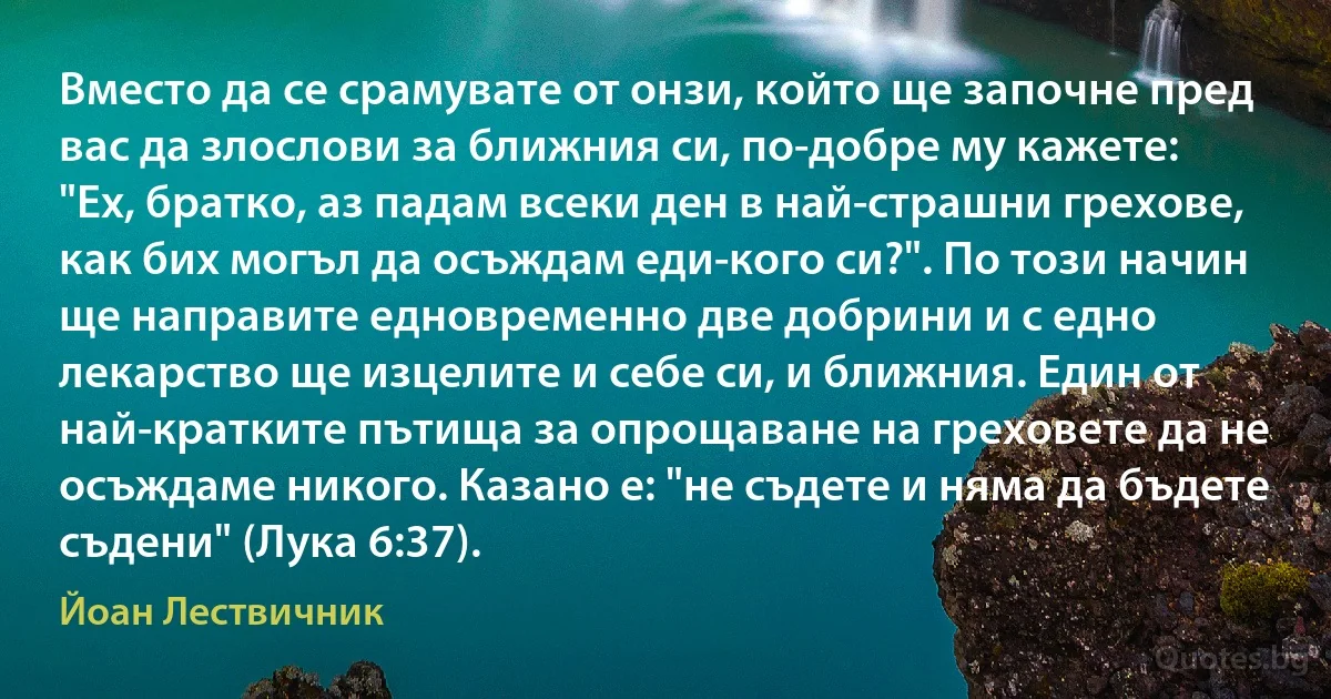 Вместо да се срамувате от онзи, който ще започне пред вас да злослови за ближния си, по-добре му кажете: "Ех, братко, аз падам всеки ден в най-страшни грехове, как бих могъл да осъждам еди-кого си?". По този начин ще направите едновременно две добрини и с едно лекарство ще изцелите и себе си, и ближния. Един от най-кратките пътища за опрощаване на греховете да не осъждаме никого. Казано е: "не съдете и няма да бъдете съдени" (Лука 6:37). (Йоан Лествичник)