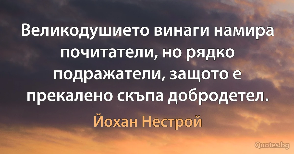 Великодушието винаги намира почитатели, но рядко подражатели, защото е прекалено скъпа добродетел. (Йохан Нестрой)