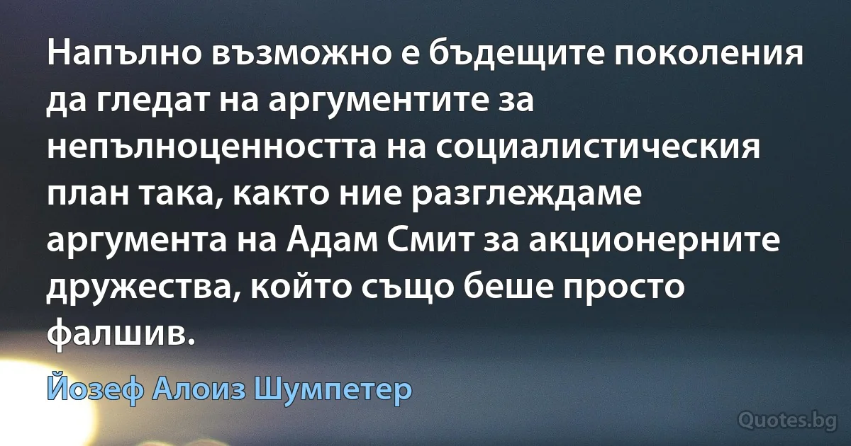 Напълно възможно е бъдещите поколения да гледат на аргументите за непълноценността на социалистическия план така, както ние разглеждаме аргумента на Адам Смит за акционерните дружества, който също беше просто фалшив. (Йозеф Алоиз Шумпетер)