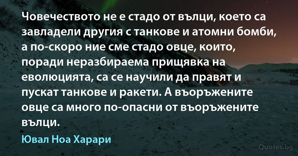 Човечеството не е стадо от вълци, което са завладели другия с танкове и атомни бомби, а по-скоро ние сме стадо овце, които, поради неразбираема прищявка на еволюцията, са се научили да правят и пускат танкове и ракети. А въоръжените овце са много по-опасни от въоръжените вълци. (Ювал Ноа Харари)