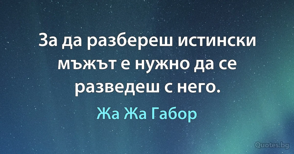 За да разбереш истински мъжът е нужно да се разведеш с него. (Жа Жа Габор)