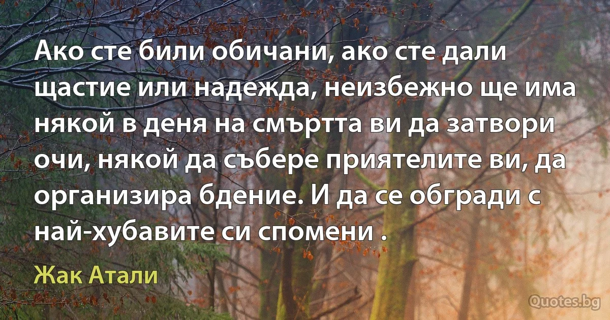 Ако сте били обичани, ако сте дали щастие или надежда, неизбежно ще има някой в деня на смъртта ви да затвори очи, някой да събере приятелите ви, да организира бдение. И да се обгради с най-хубавите си спомени . (Жак Атали)