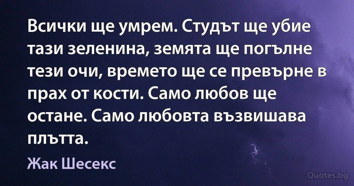 Всички ще умрем. Студът ще убие тази зеленина, земята ще погълне тези очи, времето ще се превърне в прах от кости. Само любов ще остане. Само любовта възвишава плътта. (Жак Шесекс)