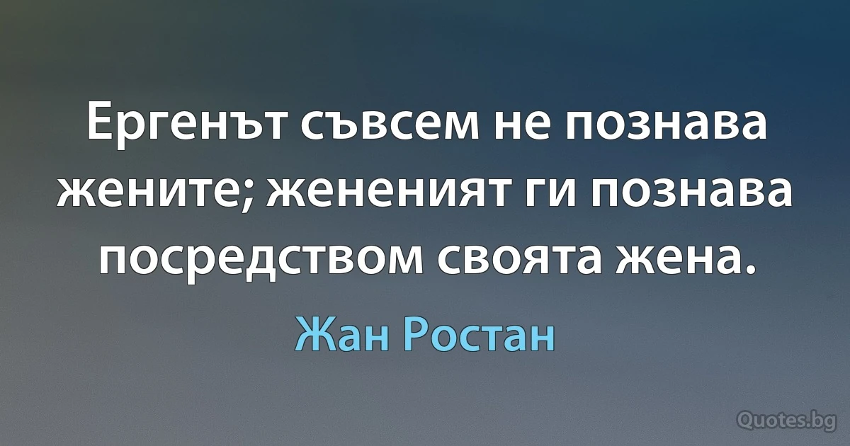 Ергенът съвсем не познава жените; жененият ги познава посредством своята жена. (Жан Ростан)