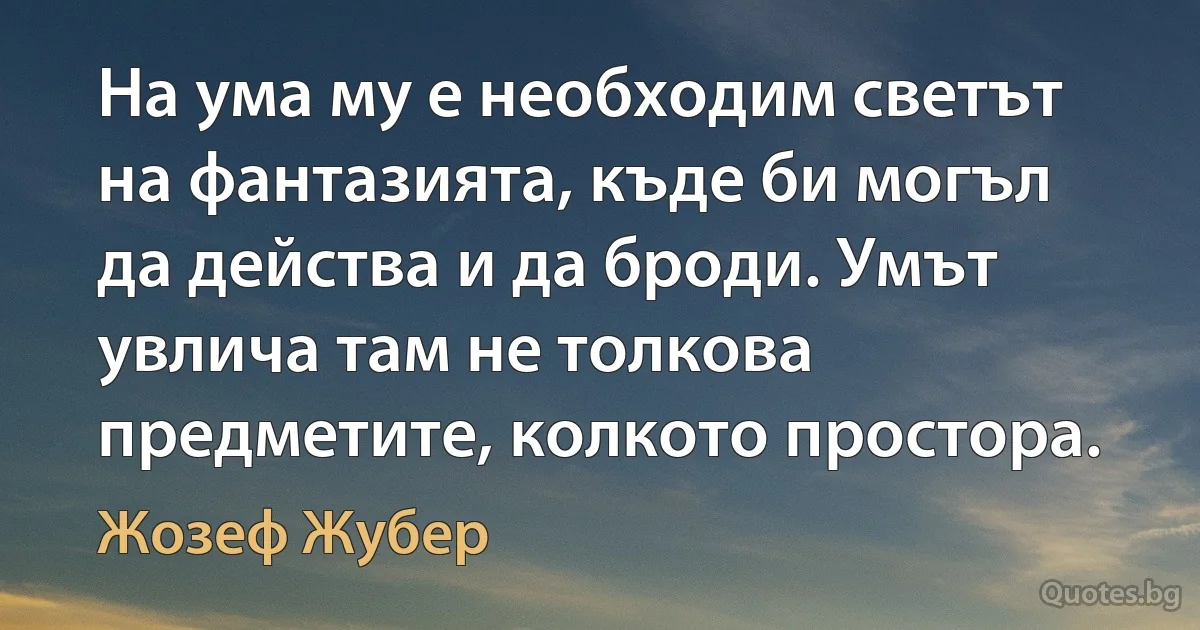 На ума му е необходим светът на фантазията, къде би могъл да действа и да броди. Умът увлича там не толкова предметите, колкото простора. (Жозеф Жубер)