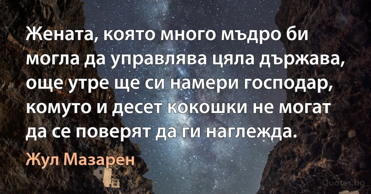 Жената, която много мъдро би могла да управлява цяла държава, още утре ще си намери господар, комуто и десет кокошки не могат да се поверят да ги наглежда. (Жул Мазарен)