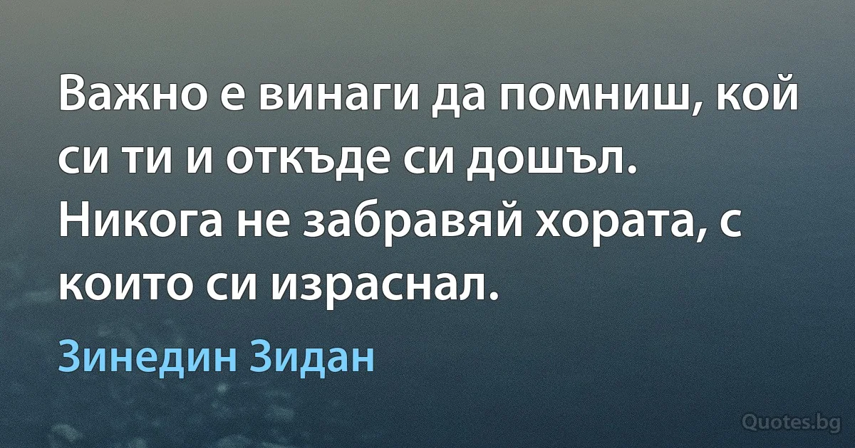 Важно е винаги да помниш, кой си ти и откъде си дошъл. Никога не забравяй хората, с които си израснал. (Зинедин Зидан)