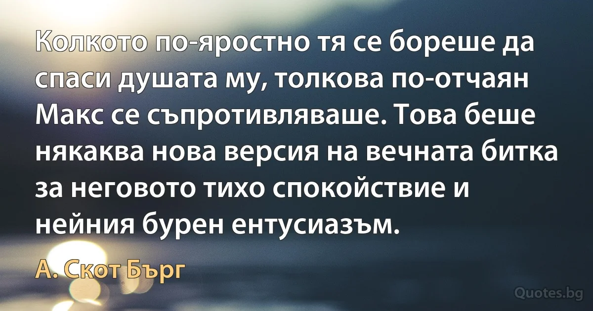 Колкото по-яростно тя се бореше да спаси душата му, толкова по-отчаян Макс се съпротивляваше. Това беше някаква нова версия на вечната битка за неговото тихо спокойствие и нейния бурен ентусиазъм. (А. Скот Бърг)