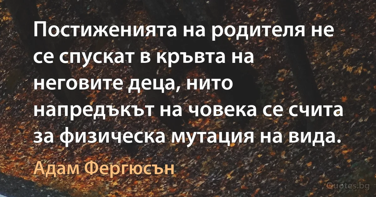 Постиженията на родителя не се спускат в кръвта на неговите деца, нито напредъкът на човека се счита за физическа мутация на вида. (Адам Фергюсън)