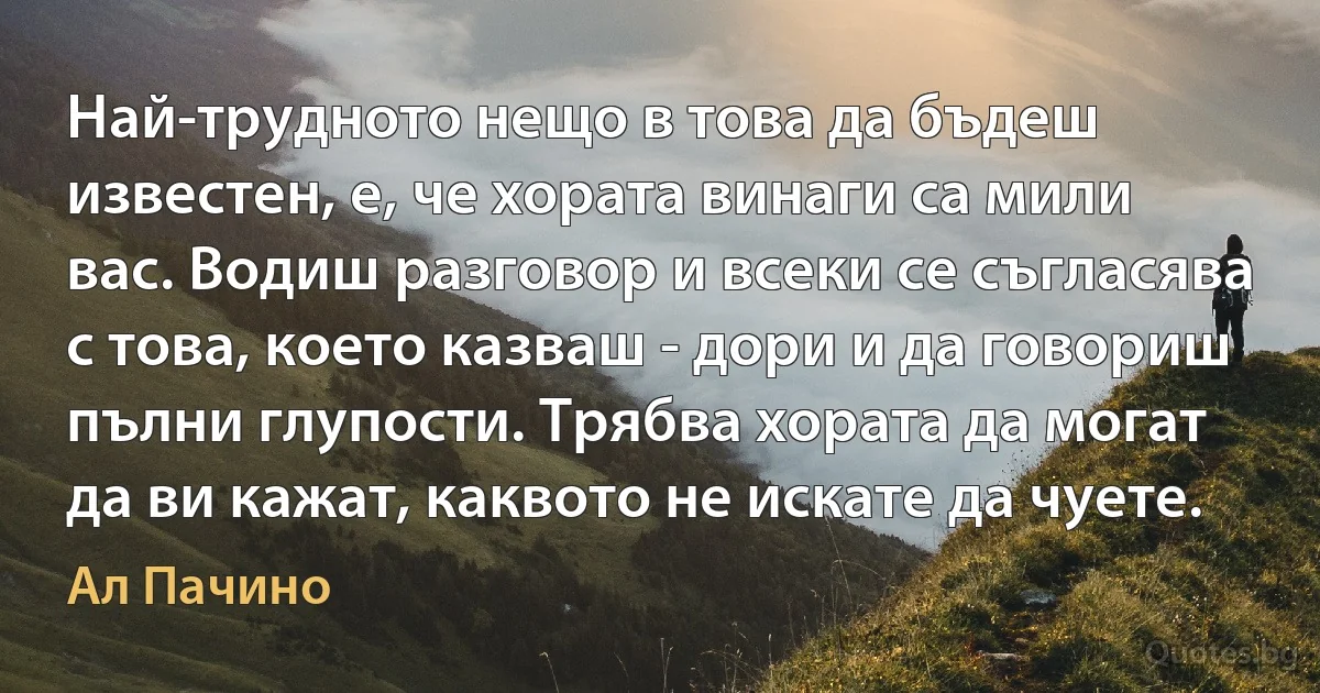 Най-трудното нещо в това да бъдеш известен, е, че хората винаги са мили вас. Водиш разговор и всеки се съгласява с това, което казваш - дори и да говориш пълни глупости. Трябва хората да могат да ви кажат, каквото не искате да чуете. (Ал Пачино)