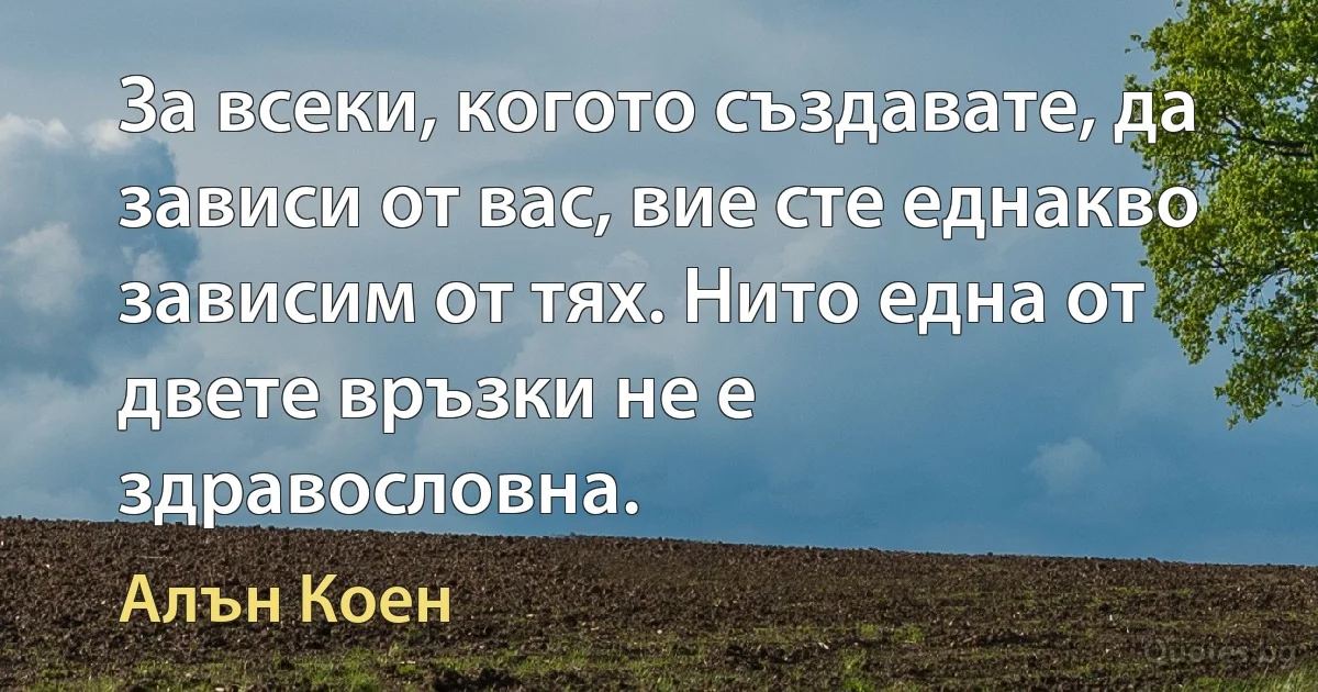 За всеки, когото създавате, да зависи от вас, вие сте еднакво зависим от тях. Нито една от двете връзки не е здравословна. (Алън Коен)