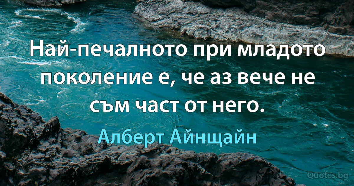 Най-печалното при младото поколение е, че аз вече не съм част от него. (Алберт Айнщайн)