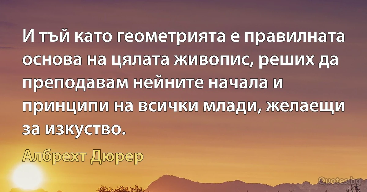 И тъй като геометрията е правилната основа на цялата живопис, реших да преподавам нейните начала и принципи на всички млади, желаещи за изкуство. (Албрехт Дюрер)