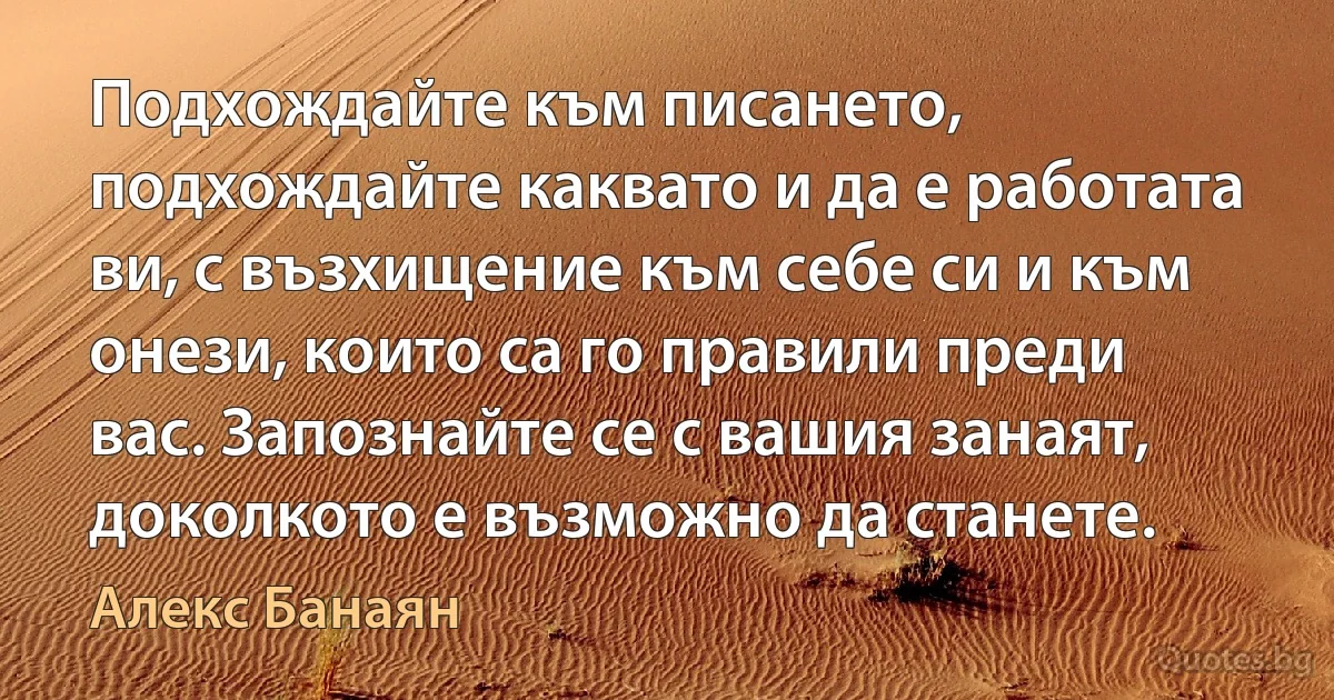 Подхождайте към писането, подхождайте каквато и да е работата ви, с възхищение към себе си и към онези, които са го правили преди вас. Запознайте се с вашия занаят, доколкото е възможно да станете. (Алекс Банаян)