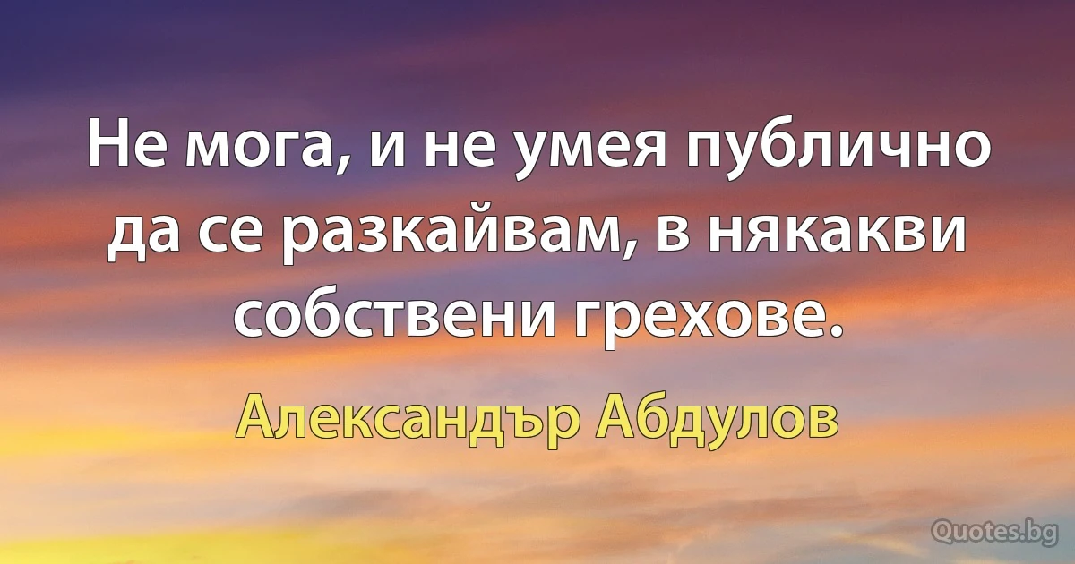 Не мога, и не умея публично да се разкайвам, в някакви собствени грехове. (Александър Абдулов)