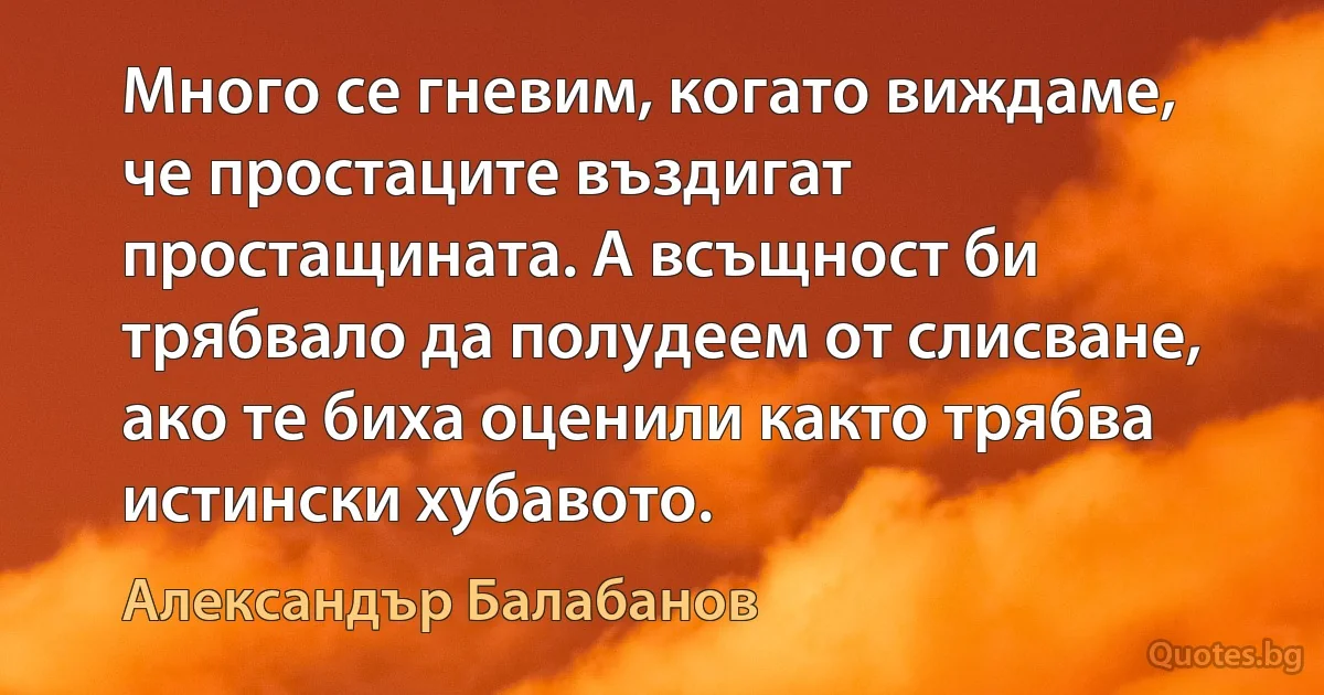 Много се гневим, когато виждаме, че простаците въздигат простащината. А всъщност би трябвало да полудеем от слисване, ако те биха оценили както трябва истински хубавото. (Александър Балабанов)