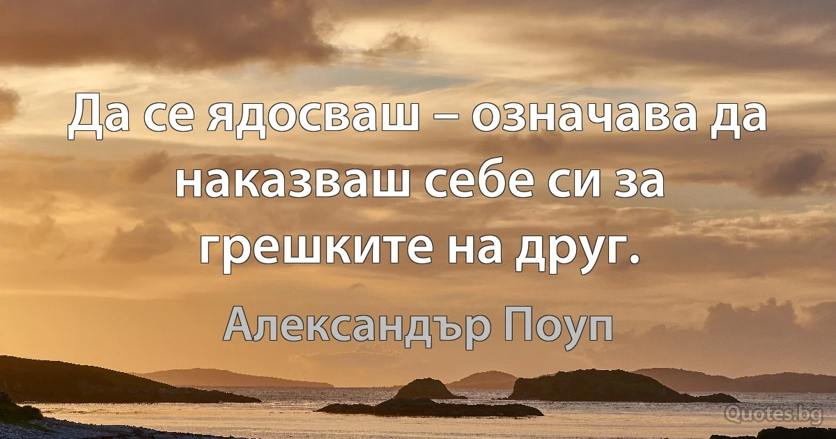 Да се ядосваш – означава да наказваш себе си за грешките на друг. (Александър Поуп)