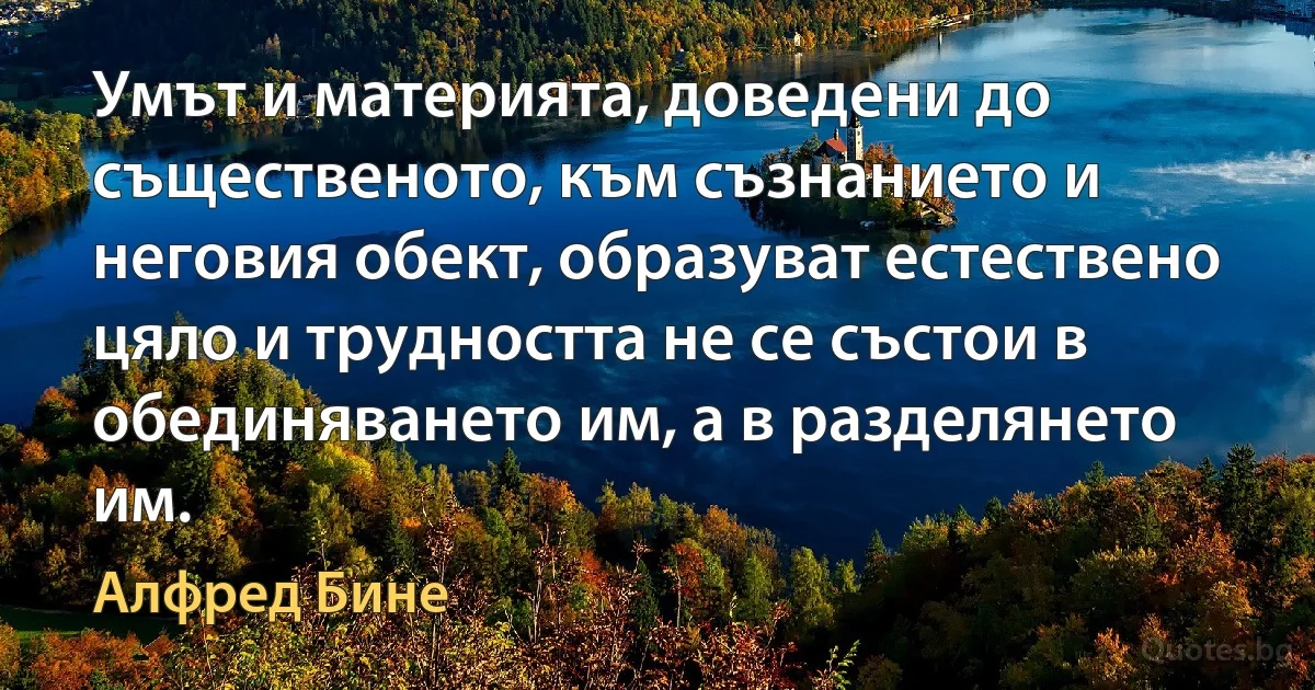 Умът и материята, доведени до същественото, към съзнанието и неговия обект, образуват естествено цяло и трудността не се състои в обединяването им, а в разделянето им. (Алфред Бине)