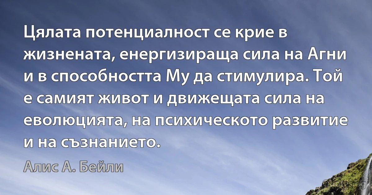 Цялата потенциалност се крие в жизнената, енергизираща сила на Агни и в способността Му да стимулира. Той е самият живот и движещата сила на еволюцията, на психическото развитие и на съзнанието. (Алис А. Бейли)