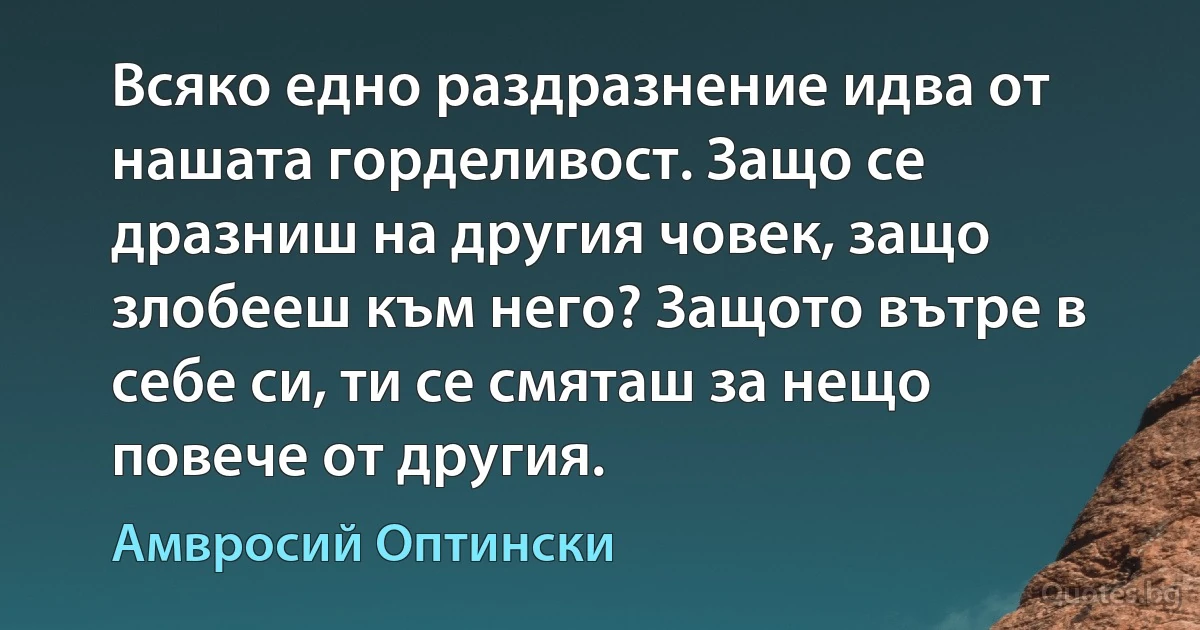 Всяко едно раздразнение идва от нашата горделивост. Защо се дразниш на другия човек, защо злобееш към него? Защото вътре в себе си, ти се смяташ за нещо повече от другия. (Амвросий Оптински)