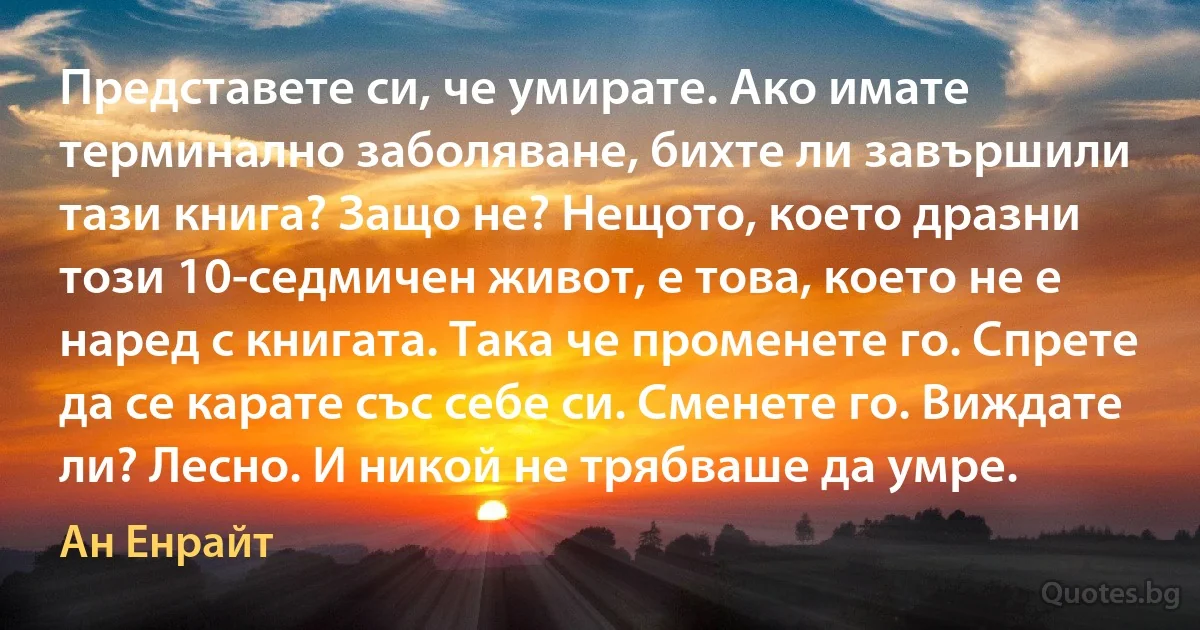 Представете си, че умирате. Ако имате терминално заболяване, бихте ли завършили тази книга? Защо не? Нещото, което дразни този 10-седмичен живот, е това, което не е наред с книгата. Така че променете го. Спрете да се карате със себе си. Сменете го. Виждате ли? Лесно. И никой не трябваше да умре. (Ан Енрайт)