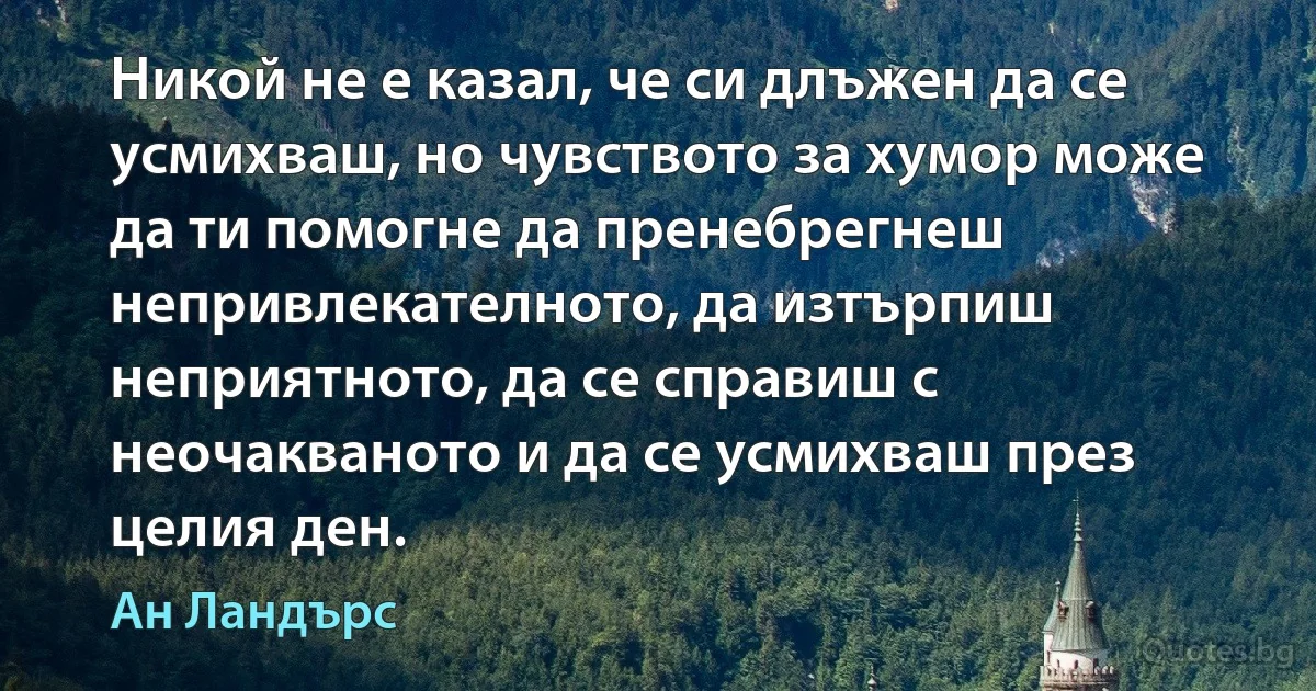 Никой не е казал, че си длъжен да се усмихваш, но чувството за хумор може да ти помогне да пренебрегнеш непривлекателното, да изтърпиш неприятното, да се справиш с неочакваното и да се усмихваш през целия ден. (Ан Ландърс)