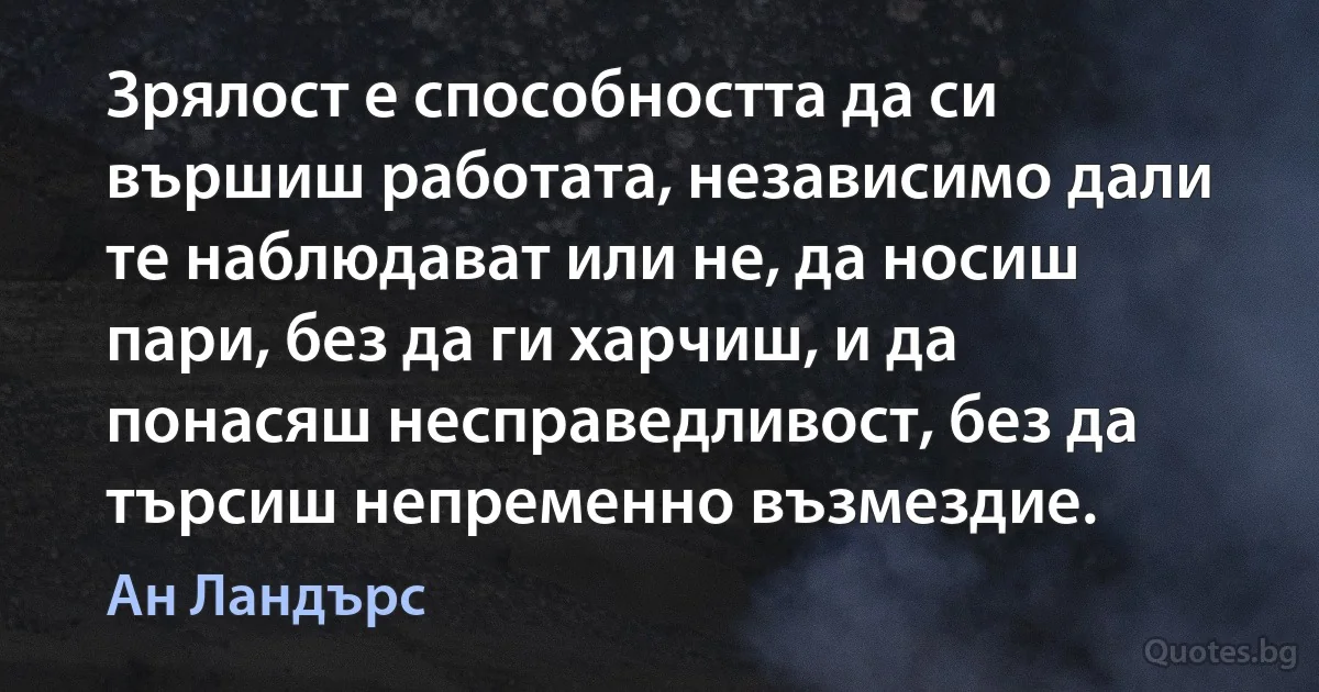 Зрялост е способността да си вършиш работата, независимо дали те наблюдават или не, да носиш пари, без да ги харчиш, и да понасяш несправедливост, без да търсиш непременно възмездие. (Ан Ландърс)