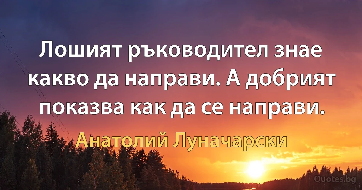 Лошият ръководител знае какво да направи. А добрият показва как да се направи. (Анатолий Луначарски)