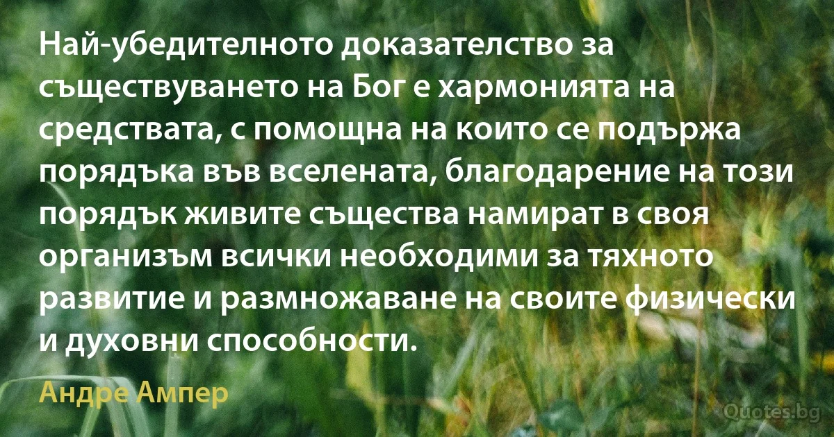 Най-убедителното доказателство за съществуването на Бог е хармонията на средствата, с помощна на които се подържа порядъка във вселената, благодарение на този порядък живите същества намират в своя организъм всички необходими за тяхното развитие и размножаване на своите физически и духовни способности. (Андре Ампер)