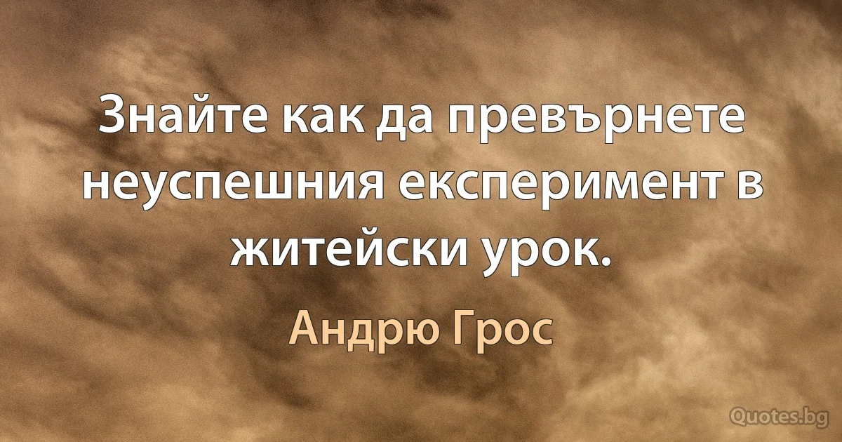 Знайте как да превърнете неуспешния експеримент в житейски урок. (Андрю Грос)