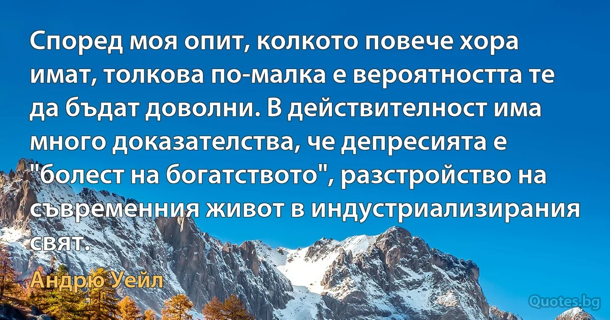 Според моя опит, колкото повече хора имат, толкова по-малка е вероятността те да бъдат доволни. В действителност има много доказателства, че депресията е "болест на богатството", разстройство на съвременния живот в индустриализирания свят. (Андрю Уейл)